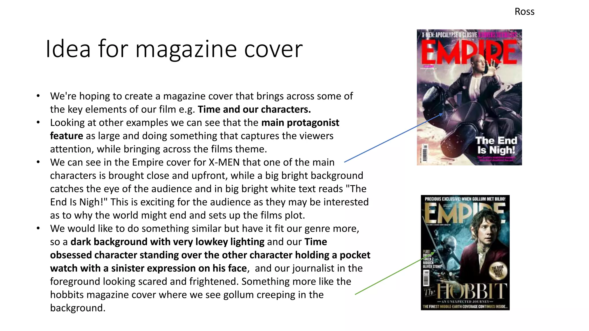 Idea for magazine cover
Ross
• We're hoping to create a magazine cover that brings across some of
the key elements of our film e.g. Time and our characters.
• Looking at other examples we can see that the main protagonist
feature as large and doing something that captures the viewers
attention, while bringing across the films theme.
• We can see in the Empire cover for X-MEN that one of the main
characters is brought close and upfront, while a big bright background
catches the eye of the audience and in big bright white text reads "The
End Is Nigh!" This is exciting for the audience as they may be interested
as to why the world might end and sets up the films plot.
• We would like to do something similar but have it fit our genre more,
so a dark background with very lowkey lighting and our Time
obsessed character standing over the other character holding a pocket
watch with a sinister expression on his face, and our journalist in the
foreground looking scared and frightened. Something more like the
hobbits magazine cover where we see gollum creeping in the
background.
 