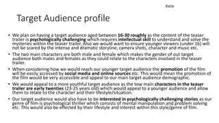 Target Audience profile
• We plan on having a target audience aged between 16-30 roughly as the content of the teaser
trailer is psychologically challenging which requires intellectual skill to understand and solve the
mysteries within the teaser trailer. Also we would want to ensure younger viewers (under 16) will
not be scared by the intense and dramatic storyline, camera shots, character and music etc.
• The two main characters are both male and female which makes the gender of out target
audience both males and females as they could relate to the characters involved in the teaser
trailer.
• When considering how we would reach our younger target audience the promotion of the film
will be easily accessed by social media and online sources etc. This would mean the promotion of
the film would be very accessible and appeal to our main target audience demographic.
• We would appeal to a more youthful target audience as the tow main characters in the teaser
trailer are early twenties (23-25 years old) which would appeal to a younger audience and allow
them to relate to the character and their lifestyle/situation.
• Our target audience would also have to be interested in psychologically challenging stories as our
genre of film is psychological thriller which consists of mental manipulation and problem solving
etc. This would also be effected by their lifestyle and interest within this style/genre of film.
Katie
 