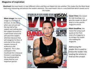 Magazine of inspiration
Main image: the main
image is a mid shot of
Eminem. A mid shot is
when you can just see
the top half of the
subject and nothing else.
the subject (Eminem) is
a well known artist and
will catch the readers
attention because they
will recognize his face. A
mid shot of the artists
reveals a sense of
authority in the
magazine. This is also
conveyed in the
masthead this is because
Eminem is overlapping
the masthead which
shows that he is an
important person.
Masthead: the mast head is in two different colors and they are faded into one another. This makes the the Mast Head
look more interesting and attracts the readers attention. The mast head is also in a very bold font which stands out to
the reader.
Cover lines: the reason
for side headings is to
give the reader an idea if
what is in the specific
magazine article.
Main headline: the
reason for using a pull
quote on the front
cover of a magazine is
to intrigue the reader
into reading the
magazine.
Addressing the
reader this is used to
entice the reader into
reading the article to
find out the answer.
 