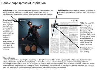 Double page spread of inspiration
Main image: a long shot camera angle of Bruno mars the reason for a long
shot is to help set the scene and reveal what is around the artist, this
therefore draws the attention from the artist to to other objects in the shot.
Brand identity:
the use of the
letter V is brand
identity for the
company VIBE.
The reason why
they do this on
every page in the
magazine is
because it
increases
advertisement of
the magazine and
helps with the
recognition of the
company.
Title: The use of this
Interesting title is
used to pull the
reader into reading
the extract . The
reason why it pulls
people in is because it
is using play on words.
Furthermore it is in
bold and large font
which catches the
readers attention.
Bold headings: bold headings are used to highlight to
the reader where another paragraph starts and what it is
about.
What I will repeat.
For my magazine I will be repeating the large image on the right hand side of the double page spread. It will be a long shot and have the
subject with another object. The reason why I will be doing this is because it makes the page look a lot more interesting and more
welcoming to read the extract. I will also be using play on words in the title and making it big and bold. This is because it catches the readers
attention and will intrigue them into reading the extract. Brand identity will also be used on the page like the VIBE magazine. This is because
it will give the magazine a professional look and will increase the advertisement of the magazine.
Drop capital: shows
reader where to
start reading
 