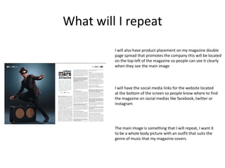 What will I repeat
The main image is something that I will repeat, I want it
to be a whole body picture with an outfit that suits the
genre of music that my magazine covers.
I will also have product placement on my magazine double
page spread that promotes the company this will be located
on the top left of the magazine so people can see it clearly
when they see the main image
I will have the social media links for the website located
at the bottom of the screen so people know where to find
the magazine on social medias like facebook, twitter or
instagram
 