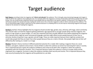 Target audience
Katz’ theory: according to Katz my magazine will ‘inform and educate’ the audience. This is through using interesting language and images in
order to attract the audience into reading the text. For example within the magazine it consists of interviews with famous people that are well
known, the use of well known celebrities attracts more people that are interested in the specific celebrity. Furthermore if my magazine use
well known people then people will enjoy reading the article more, this is how the magazine is able to inform and educate the audience. The
use of interesting images creates a diversion for the audience because it is enabling them to sit and read an interesting magazine and escape
reality for the duration of reading the magazine.
Hartley’s: Hartley's theory highlights that my magazine should consider Age, gender, class, ethnicity, self-image, nation and family.
They should make sure that the magazine getting published is age appropriate to younger people whop read the magazine, this
means no sign of gore or sexual images. It is also very important that they consider different races before publishing the magazine
this is because there might be some controversial language used that might offend certain people because of their race or
ethnicity. Another thing that it says s gender and self image. These are really important because there might be contexts that
could make people feel they are lower than other people because they are a male or female. Also people might look at their self
differently after looking at a model in an image
Maslow: Maslow's theory mentions 4 different potential outcomes for a reader after reading a magazine these are; social
climbers, care givers, explorers and survivors. Social climbers is when the audience are driven by improving their status in society.
This is important because it gives the audience confidence and a drive to do well in life. Caregivers is when the audience
sympathies with the characters situation. This is important because it gives the audience a chance to escape reality and be
engrossed into a magazine. Survivors is when the audience members want security and routine. This is important because they
have security knowing that the magazine will be published on a set date.
 