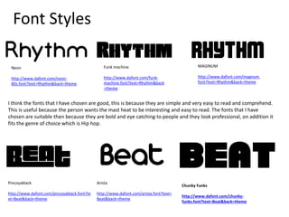 Font Styles
MAGINUM
http://www.dafont.com/magnum.
font?text=Rhythm&back=theme
Funk machine
http://www.dafont.com/funk-
machine.font?text=Rhythm&back
=theme
Neon
http://www.dafont.com/neon-
80s.font?text=Rhythm&back=theme
Pincoyablack
http://www.dafont.com/pincoyablack.font?te
xt=Beat&back=theme
Arista
http://www.dafont.com/arista.font?text=
Beat&back=theme
Chunky Funks
http://www.dafont.com/chunky-
funks.font?text=Beat&back=theme
I think the fonts that I have chosen are good, this is because they are simple and very easy to read and comprehend.
This is useful because the person wants the mast heat to be interesting and easy to read. The fonts that I have
chosen are suitable then because they are bold and eye catching to people and they look professional, on addition it
fits the genre of choice which is Hip hop.
 