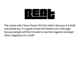 The reason why I have chosen this font style is because it is bold
and stands out. It is good to have this feature on a title page
because people will find it easier to see the magazine amongst
other magazines on a shelf.
 