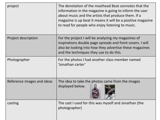 project The denotation of the masthead Beat connotes that the
information in the magazine is going to inform the user
about music and the artists that produce them. If a
magazine is up beat it means it will be a positive magazine
to read for people who enjoy listening to music.
Project description For the project I will be analyzing my magazines of
inspirations double page spreads and front covers. I will
also be looking into how they advertise these magazines
and the techniques they use to do this.
Photographer For the photos I had another class member named
‘Jonathan carter’
Reference images and ideas The idea to take the photos came from the images
displayed below.
casting The cast I used for this was myself and Jonathan (the
photographer)
 