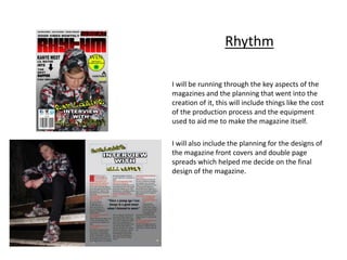 I will be running through the key aspects of the
magazines and the planning that went into the
creation of it, this will include things like the cost
of the production process and the equipment
used to aid me to make the magazine itself.
I will also include the planning for the designs of
the magazine front covers and double page
spreads which helped me decide on the final
design of the magazine.
Rhythm
 