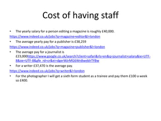 Cost of having staff
• The yearly salary for a person editing a magazine is roughly £40,000.
https://www.indeed.co.uk/jobs?q=magazine+editor&l=london
• The average yearly pay for a publisher is £38,259
https://www.indeed.co.uk/jobs?q=magazine+publisher&l=london
• The average pay for a journalist is
£23,000https://www.google.co.uk/search?client=safari&rls=en&q=journalist+salary&ie=UTF-
8&oe=UTF-8&gfe_rd=cr&ei=dgerWJrMG6Wn8weblrTYBw
• For a writer £37,470 is the average pay.
https://www.indeed.co.uk/jobs?q=writer&l=london
• For the photographer I will get a sixth form student as a trainee and pay them £100 a week
so £400.
 