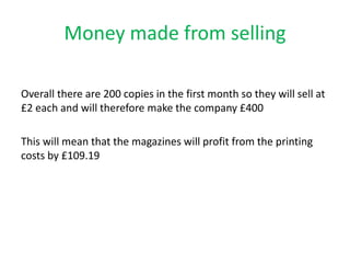 Money made from selling
Overall there are 200 copies in the first month so they will sell at
£2 each and will therefore make the company £400
This will mean that the magazines will profit from the printing
costs by £109.19
 