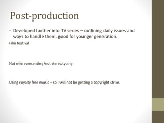 Post-production
• Developed further into TV series – outlining daily issues and
ways to handle them, good for younger generation.
Film festival
Not misrepresenting/not stereotyping
Using royalty free music – so I will not be getting a copyright strike.
 