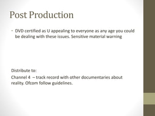 Post Production
• DVD certified as U appealing to everyone as any age you could
be dealing with these issues. Sensitive material warning
Distribute to:
Channel 4 – track record with other documentaries about
reality. Ofcom follow guidelines.
 