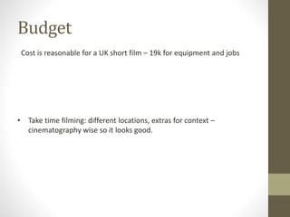Budget
Cost is reasonable for a UK short film – 19k for equipment and jobs
• Take time filming: different locations, extras for context –
cinematography wise so it looks good.
 