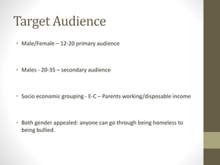 Target Audience
• Male/Female – 12-20 primary audience
• Males - 20-35 – secondary audience
• Socio economic grouping - E-C – Parents working/disposable income
• Both gender appealed: anyone can go through being homeless to
being bullied.
 
