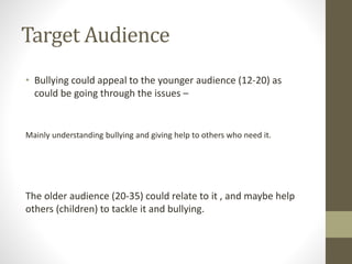 Target Audience
• Bullying could appeal to the younger audience (12-20) as
could be going through the issues –
Mainly understanding bullying and giving help to others who need it.
The older audience (20-35) could relate to it , and maybe help
others (children) to tackle it and bullying.
 