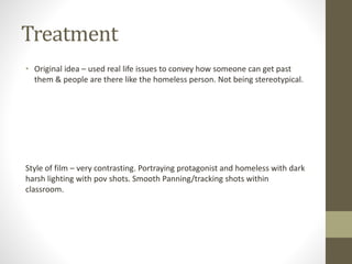 Treatment
• Original idea – used real life issues to convey how someone can get past
them & people are there like the homeless person. Not being stereotypical.
Style of film – very contrasting. Portraying protagonist and homeless with dark
harsh lighting with pov shots. Smooth Panning/tracking shots within
classroom.
 