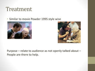 Treatment
• Similar to movie Powder 1995 style wise
Purpose – relate to audience as not openly talked about –
People are there to help.
 
