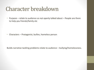 Character breakdown
• Purpose – relate to audience as not openly talked about – People are there
to help you friends/family etc
• Characters – Protagonist, bullies, homeless person
Builds narrative tackling problems relate to audience – bullying/homelessness.
 