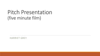 Pitch Presentation
(five minute film)
HARRIET GREY
 