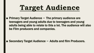 Target Audience
■ Primary Target Audience – The primary audience are
teenagers and young adults due to teenagers and young
adults being able to relate to this a lot. The audience will also
be Film producers and companies.
■ Secondary Target Audience – Adults and film Producers.
 