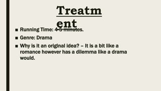 Treatm
ent
■ Running Time: 4-5 minutes.
■ Genre: Drama
■ Why is it an original idea? – It is a bit like a
romance however has a dilemma like a drama
would.
 