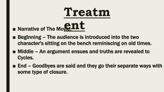 Treatm
ent
■ Narrative of The Movie:
■ Beginning – The audience is introduced into the two
character's sitting on the bench reminiscing on old times.
■ Middle – An argument ensues and truths are revealed to
Cycles.
■ End – Goodbyes are said and they go their separate ways with
some type of closure.
 