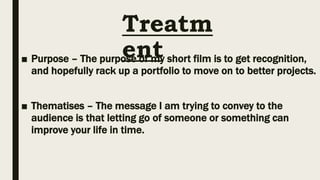 Treatm
ent
■ Purpose – The purpose of my short film is to get recognition,
and hopefully rack up a portfolio to move on to better projects.
■ Thematises – The message I am trying to convey to the
audience is that letting go of someone or something can
improve your life in time.
 