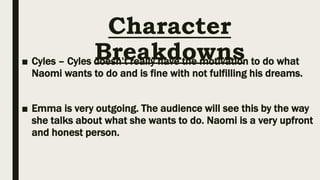Character
Breakdowns
■ Cyles – Cyles doesn’t really have the motivation to do what
Naomi wants to do and is fine with not fulfilling his dreams.
■ Emma is very outgoing. The audience will see this by the way
she talks about what she wants to do. Naomi is a very upfront
and honest person.
 