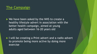 The Campaign
 We have been asked by the NHS to create a
healthy lifestyle advert in association with the
better health campaign, aimed at young
adults aged between 16-20 years old
 I will be creating a Print advert and a radio advert
to promote being more active by doing more
exercise
 