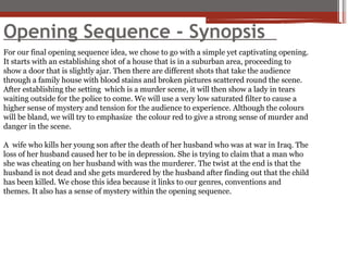 Opening Sequence - Synopsis
For our final opening sequence idea, we chose to go with a simple yet captivating opening.
It starts with an establishing shot of a house that is in a suburban area, proceeding to
show a door that is slightly ajar. Then there are different shots that take the audience
through a family house with blood stains and broken pictures scattered round the scene.
After establishing the setting which is a murder scene, it will then show a lady in tears
waiting outside for the police to come. We will use a very low saturated filter to cause a
higher sense of mystery and tension for the audience to experience. Although the colours
will be bland, we will try to emphasize the colour red to give a strong sense of murder and
danger in the scene.
A wife who kills her young son after the death of her husband who was at war in Iraq. The
loss of her husband caused her to be in depression. She is trying to claim that a man who
she was cheating on her husband with was the murderer. The twist at the end is that the
husband is not dead and she gets murdered by the husband after finding out that the child
has been killed. We chose this idea because it links to our genres, conventions and
themes. It also has a sense of mystery within the opening sequence.
 