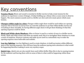 Key conventions
Tension Music-Music and sound is essential in thriller movies to help create tension for the
audience to experience a sense of danger, it helps building up a climax when a scary scene is about to
happen. The most common sounds used in a thriller are slow and eerie music pieces which cause
tension.
Changes within angle in a shot- Changes within angle shots would be used within our opening
sequence this is because it conveys how we want the audience to see that within thriller movies not
everything is done smoothly, by having different angle shots it will get them thinking of what this
opening sequence could be about.
Black and White shots/Shadows -Mise en Scene is used in a variety of ways in a thriller movie.
Firstly, black and white scenes and shots are mainly used; this is to strengthen these shadows to create
a sense of suspicion. However costume and make up are used in a naturalistic way to make the
opening sequence more believable and realistic.
Low key lighting- Low key lighting is used to create shadows, to build up tension within different
parts of the opening sequence, this will leave keep the audience paying more attention to what would
be happening therefore making it seem very mystery-esque.
Quick Cuts - Quick cuts are also mainly been used within thriller films this is due to causing tension
for the audience and leaving them with no sense of idea to what could be happening within those
scenes.
 