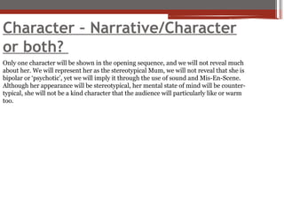 Character – Narrative/Character
or both?
Only one character will be shown in the opening sequence, and we will not reveal much
about her. We will represent her as the stereotypical Mum, we will not reveal that she is
bipolar or ‘psychotic’, yet we will imply it through the use of sound and Mis-En-Scene.
Although her appearance will be stereotypical, her mental state of mind will be counter-
typical, she will not be a kind character that the audience will particularly like or warm
too.
 