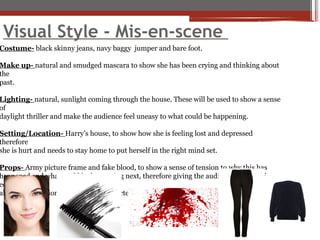 Visual Style - Mis-en-scene
Costume- black skinny jeans, navy baggy jumper and bare foot.
Make up- natural and smudged mascara to show she has been crying and thinking about
the
past.
Lighting- natural, sunlight coming through the house. These will be used to show a sense
of
daylight thriller and make the audience feel uneasy to what could be happening.
Setting/Location- Harry’s house, to show how she is feeling lost and depressed
therefore
she is hurt and needs to stay home to put herself in the right mind set.
Props- Army picture frame and fake blood, to show a sense of tension to why this has
happened and what could be happening next, therefore giving the audience a sense of
eeriness
about the situation and what the character could be doing.
 