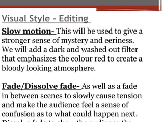 Visual Style - Editing
Slow motion- This will be used to give a
stronger sense of mystery and eeriness.
We will add a dark and washed out filter
that emphasizes the colour red to create a
bloody looking atmosphere.
Fade/Dissolve fade- As well as a fade
in between scenes to slowly cause tension
and make the audience feel a sense of
confusion as to what could happen next.
 