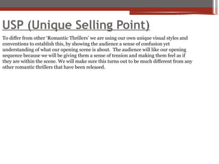 USP (Unique Selling Point)
To differ from other ‘Romantic Thrillers’ we are using our own unique visual styles and
conventions to establish this, by showing the audience a sense of confusion yet
understanding of what our opening scene is about. The audience will like our opening
sequence because we will be giving them a sense of tension and making them feel as if
they are within the scene. We will make sure this turns out to be much different from any
other romantic thrillers that have been released.
 