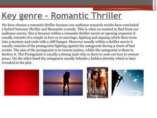 Key genre - Romantic Thriller
We have chosen a romantic thriller because our audience research results have concluded
a hybrid between Thriller and Romantic comedy. This is what we wanted to find from our
audience survey, this is because within a romantic thriller movie or opening sequence it
usually consists of a couple in love or in marriage, fighting and arguing which then turns
into a mystery and ends with a cliff-hanger. However usually within a thriller movie it
usually consists of the protagonist fighting against the antagonist during a chain of bad
events. The aim of the protagonist is to restore justice, whilst the antagonist is there to
destroy it. The Protagonist is usually a strong male who is there to seek out how to restore
peace. On the other hand the antagonist usually beholds a hidden identity which is later
revealed in the plot.
 