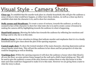 Visual Style - Camera Shots
Close-up- To establish that the murder took place in a family household, this will give the audience a
sense of idea to what would have happen, or either leave them clueless. As well as a close-up shot to
establish what state the character is in, and to show her emotions.
Dolly zooms and Steadicam- To create a sense of eeriness, towards the audience, as well as a
zoomed in face of the character to show her what state she is in and to create a sense of tension by
making the camera still by highlighting towards the audience to what is happening.
Hand-held camera- Showing the ladies face towards the audience by reflecting her emotions and
feelings and to why she is in this state.
Shallow focus- To draw attention to things that indicate murder and emphasise that it is in a family
household and to give clues about the plot of the opening sequence.
Canted angle shot- To show the twisted mindset of the main character, showing depression and an
almost bipolar mind-state. This will put the audience in her shoes and her perspective of what she
could be imagining as well as thinking.
Tracking shot- Within the opening sequence it will show the audience a house where fake blood is
all over the floor, an army picture frame hanged on the wall and a child’s hand sticking out. This will
be used to give the audience a sense of the story however confuse them to why this house is in this
state and what could have happened to make it in to this state. However we are giving them a taste to
what the story is about.
 