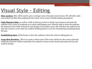Visual Style - Editing
Slow motion- This will be used to give a stronger sense of mystery and eeriness. We will add a dark
and washed out filter that emphasizes the colour red to create a bloody looking atmosphere.
Fade/Dissolve fade- As well as a fade in between scenes to slowly cause tension and make the
audience feel a sense of confusion as to what could happen next. Dissolve fade to show the audience
the characters face while it dissolves and changes into another scene, this will show the audience the
state the women is in by what she could be thinking about or even by remembering something about
the past.
Establishing shot- Of the house to show the audience where the action is taking place in.
Long-shot duration- This is to create a slower pace of the scene which can also convey intensity
within the character which would allow the audience to focus on her facial expressions by how she
could be feeling.
 