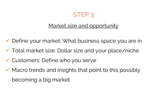STEP 3
Market size and opportunity
 Define your market: What business space you are in
 Total market size: Dollar size and your place/niche
 Customers: Define who you serve
 Macro trends and insights that point to this possibly
becoming a big market
 