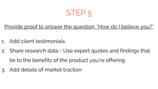 STEP 5
Provide proof to answer the question: "How do I believe you?"
1. Add client testimonials.
2. Share research data - Use expert quotes and findings that
tie to the benefits of the product you're offering.
3. Add details of market traction
 