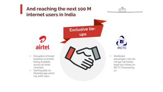 a
19
And reaching the next 100 M
internet users in India
• Waitlisted
passengers who do
not get rail tickets
book bus tickets on
IRCTC Powered by
us
• Disruption of ticket
booking via tickets
being available
across all Airtel
channels.
• Starting pilot on
MyAirtel app which
has 20M users.
 