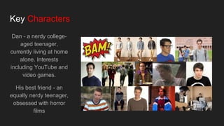 Key Characters
Dan - a nerdy college-
aged teenager,
currently living at home
alone. Interests
including YouTube and
video games.
His best friend - an
equally nerdy teenager,
obsessed with horror
films
 