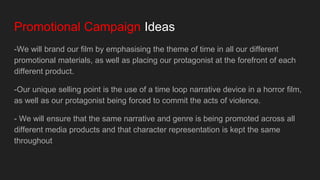 Promotional Campaign Ideas
-We will brand our film by emphasising the theme of time in all our different
promotional materials, as well as placing our protagonist at the forefront of each
different product.
-Our unique selling point is the use of a time loop narrative device in a horror film,
as well as our protagonist being forced to commit the acts of violence.
- We will ensure that the same narrative and genre is being promoted across all
different media products and that character representation is kept the same
throughout
 