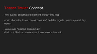 Teaser Trailer Concept
-key events: supernatural element -curse=time loop
-main character, loses control does stuff he later regrets, wakes up next day,
repeat
-voice over narrative explaining??
-text on a black screen -makes it seem more dramatic
 