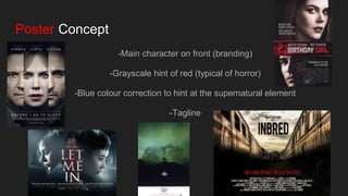 Poster Concept
-Main character on front (branding)
-Grayscale hint of red (typical of horror)
-Blue colour correction to hint at the supernatural element
-Tagline
 