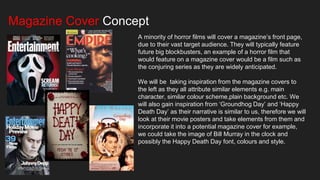 Magazine Cover Concept
A minority of horror films will cover a magazine’s front page,
due to their vast target audience. They will typically feature
future big blockbusters, an example of a horror film that
would feature on a magazine cover would be a film such as
the conjuring series as they are widely anticipated.
We will be taking inspiration from the magazine covers to
the left as they all attribute similar elements e.g. main
character, similar colour scheme,plain background etc. We
will also gain inspiration from ‘Groundhog Day’ and ‘Happy
Death Day’ as their narrative is similar to us, therefore we will
look at their movie posters and take elements from them and
incorporate it into a potential magazine cover for example,
we could take the image of Bill Murray in the clock and
possibly the Happy Death Day font, colours and style.
 