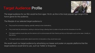 Target Audience Profile
The target audience for our film would be from ages 16-24, as this is the most popular age range of the
horror genre for the audience.
The lifestyle of our selected target audience is:
● They would be somewhat outgoing, typically walking to their destinations.
● They would also be adventurous, wanting to discover things; allowing them to relate to the plot and the characters of our film.
● The target audience would also use the internet a lot to communicate with their friends and find out information such as the news. Usually on
their phone.
● The target audience would either attend some form of education or they would have a job.
We would reach our target audience by advertising our teaser and poster on popular platforms that the
target audience would tend to use, such as Twitter or Snapchat.
 