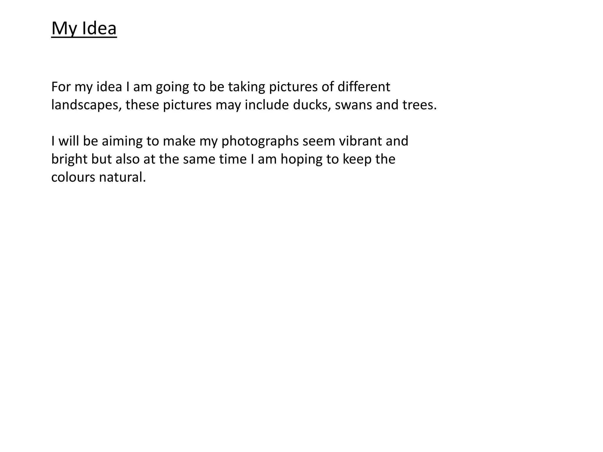 My Idea
For my idea I am going to be taking pictures of different
landscapes, these pictures may include ducks, swans and trees.
I will be aiming to make my photographs seem vibrant and
bright but also at the same time I am hoping to keep the
colours natural.