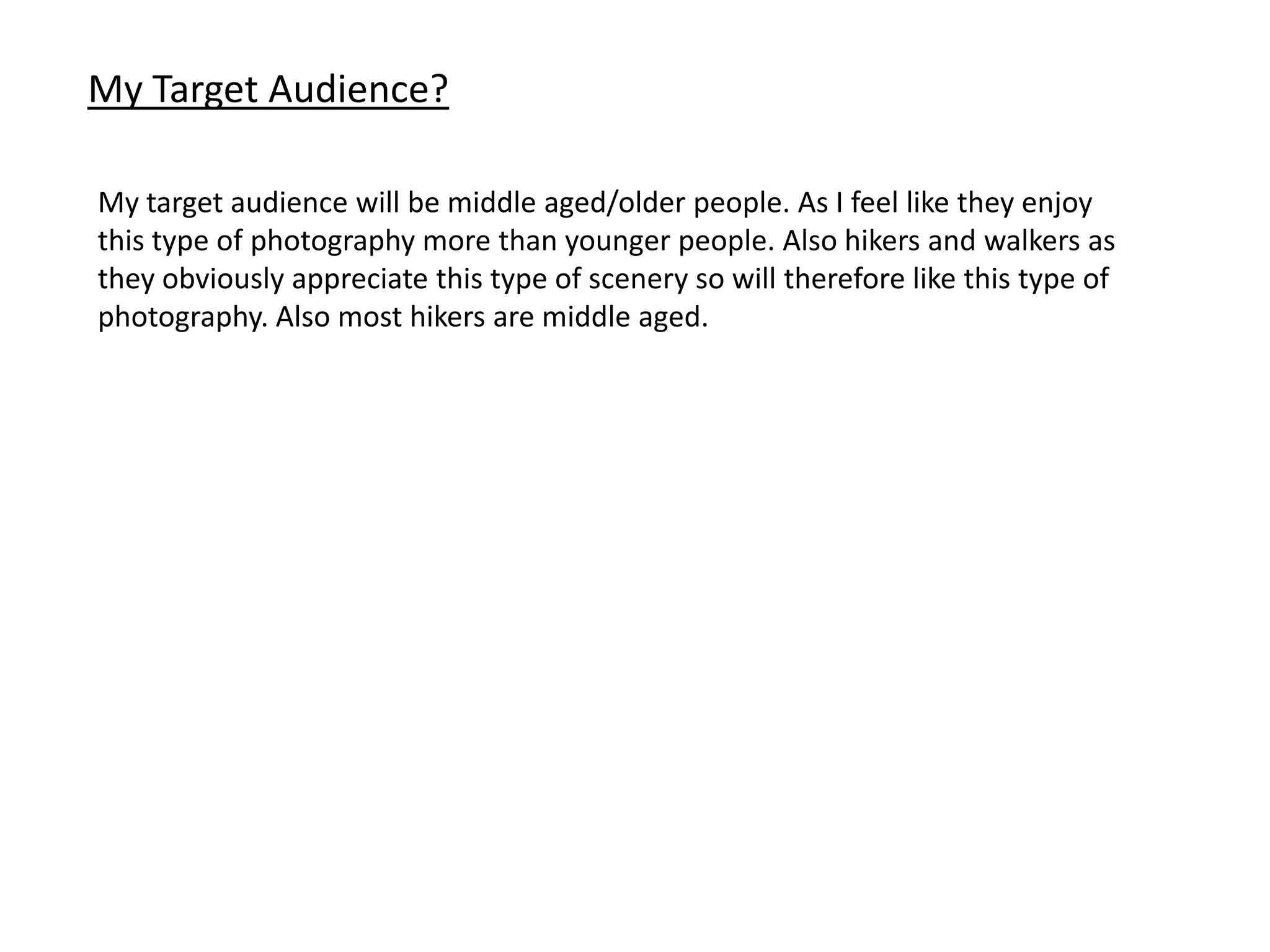 My Target Audience?
My target audience will be middle aged/older people. As I feel like they enjoy
this type of photography more than younger people. Also hikers and walkers as
they obviously appreciate this type of scenery so will therefore like this type of
photography. Also most hikers are middle aged.