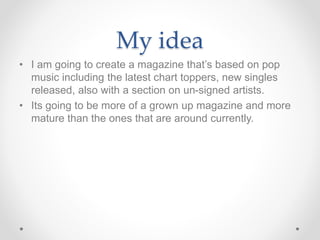 My idea
• I am going to create a magazine that’s based on pop
music including the latest chart toppers, new singles
releas...