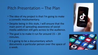 Pitch Presentation – The Plan
• The idea of my project is that I'm going to make
a comedic mockumentary.
• Despite being in this style, I will ensure that the
main point of spreading awareness of social
media addiction still gets across to the audience.
• The goal is to make it run for around 15 – 20
minutes.
• It is going to be a documentary which
documents a particular person over the space of
a week.
 