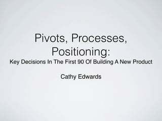 Pivots, Processes,
            Positioning:
Key Decisions In The First 90 Of Building A New Product

                   Cathy Edwards
 